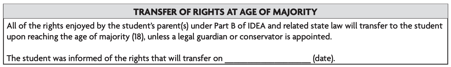 Image text: All of the rights enjoyed by the student's parent(s) under Part B of IDEA and related state law will transfer to the student upon reaching the age of majority (18), unless a legal guardian or conservator is appointed. The student was informed of the rights that will transfer on _______ (date). 