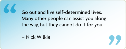 Go out and live self-determined lives. Many other people can assist you along the way, but they cannot do it for you. – Nick Wilkie
